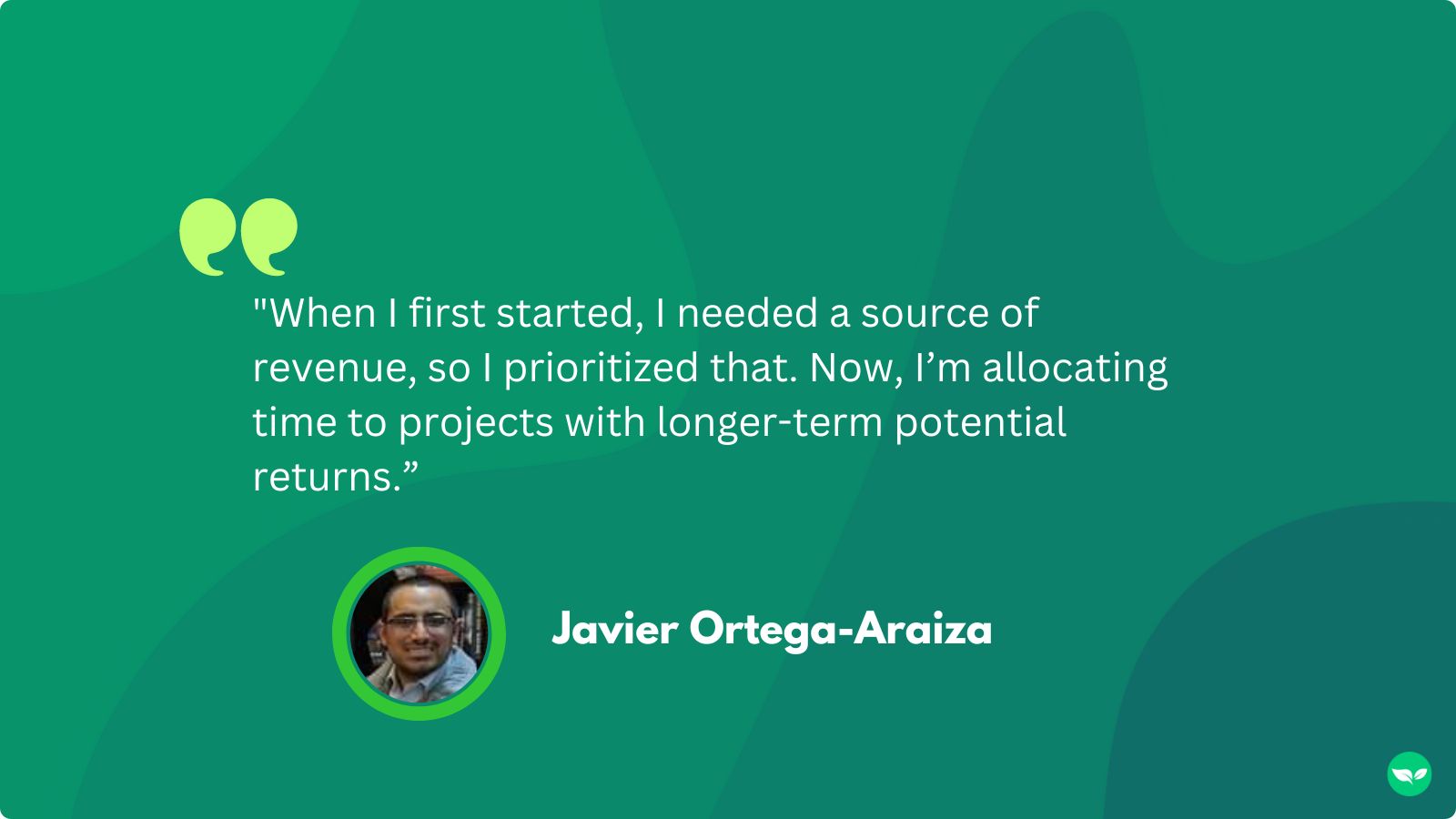 A quote from Javier, "When I first started, I needed a source of revenue, so I prioritized that. Now, I’m allocating time to projects with longer-term potential returns"