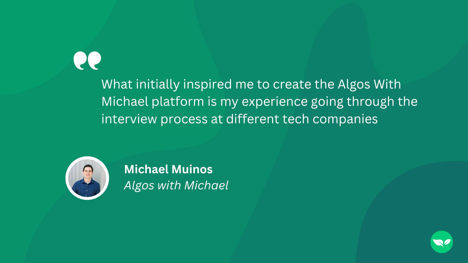 A graphic showing the following quote from Michael Muinos: "What initially inspired me to create the Algos With Michael platform is my experience going through the interview process at different tech companies"