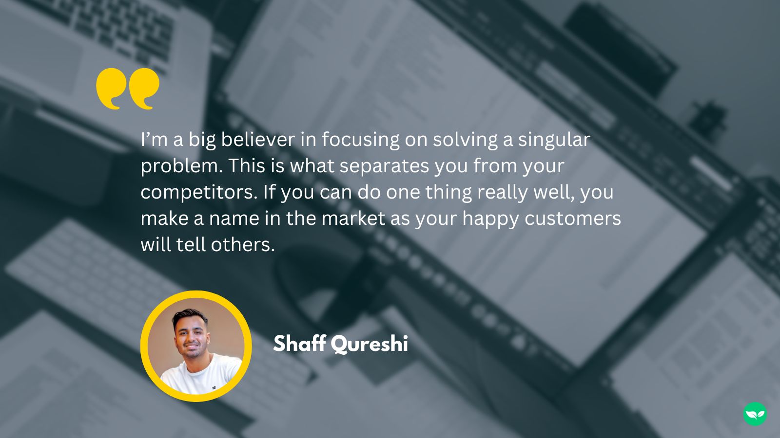 A quote from Shaff, "I’m a big believer in focusing on solving a singular problem. This is what separates you from your competitors. If you can do one thing really well, you make a name in the market as your happy customers will tell others."